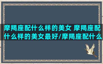 摩羯座配什么样的美女 摩羯座配什么样的美女最好/摩羯座配什么样的美女 摩羯座配什么样的美女最好-我的网站